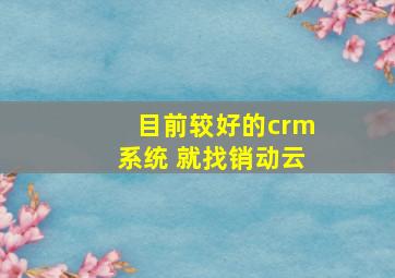 目前较好的crm系统 就找销动云